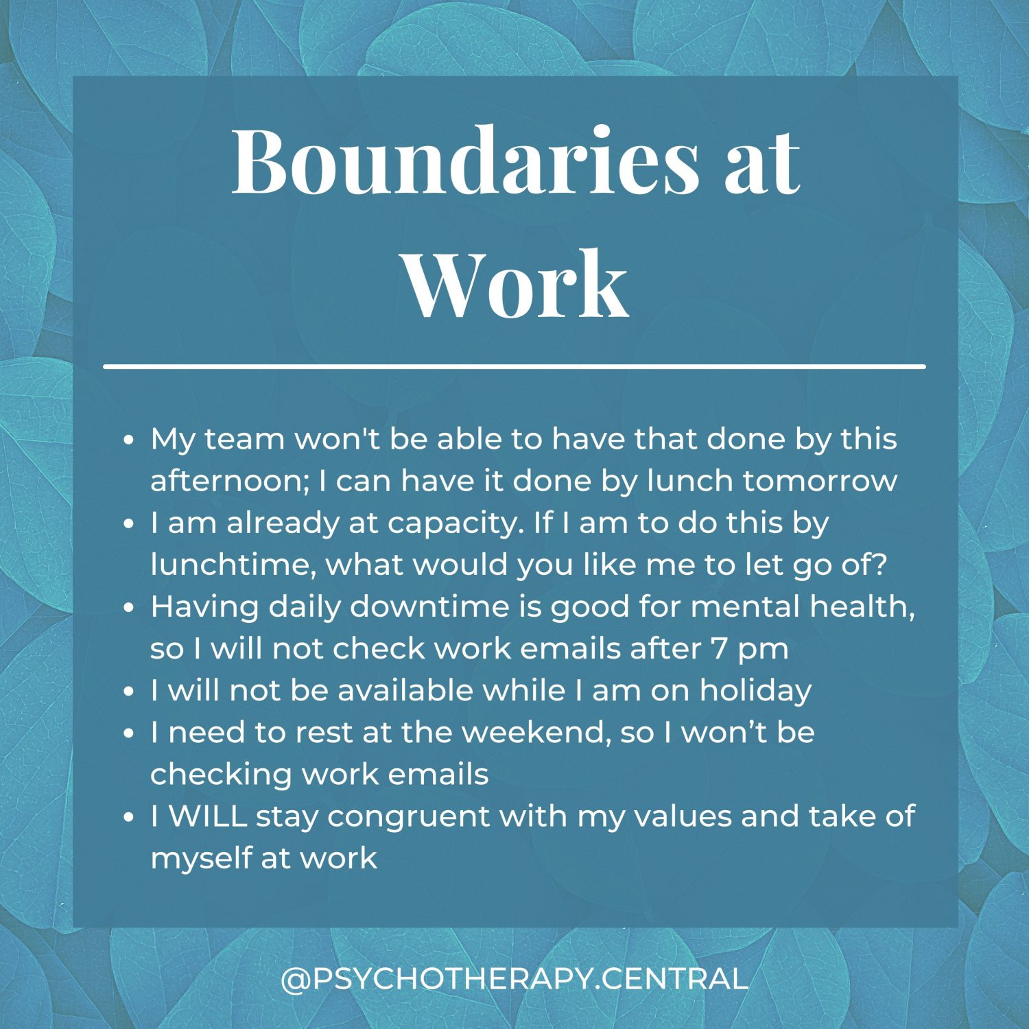 Boundaries at Work My team won’t have that done by this afternoon; I can have it done by lunch tomorrow. I am already at capacity. If I am to do this by lunchtime, what would you like me to let go of? Having daily downtime is good for mental health, so I will not check work emails after 7 pm I will not be available while I am on holiday I need to rest on the weekend, so I won’t be checking work emails. I WILL stay congruent with my values at work