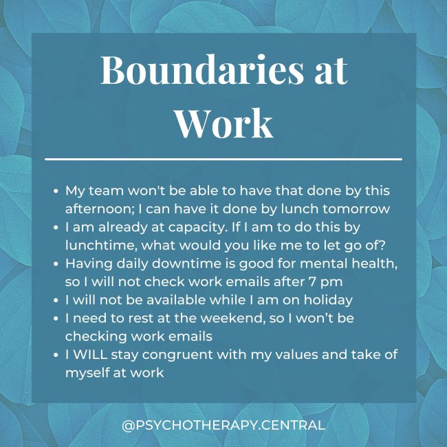 Boundaries at Work My team won’t have that done by this afternoon; I can have it done by lunch tomorrow. I am already at capacity. If I am to do this by lunchtime, what would you like me to let go of? Having daily downtime is good for mental health, so I will not check work emails after 7 pm I will not be available while I am on holiday I need to rest on the weekend, so I won’t be checking work emails. I WILL stay congruent with my values at work