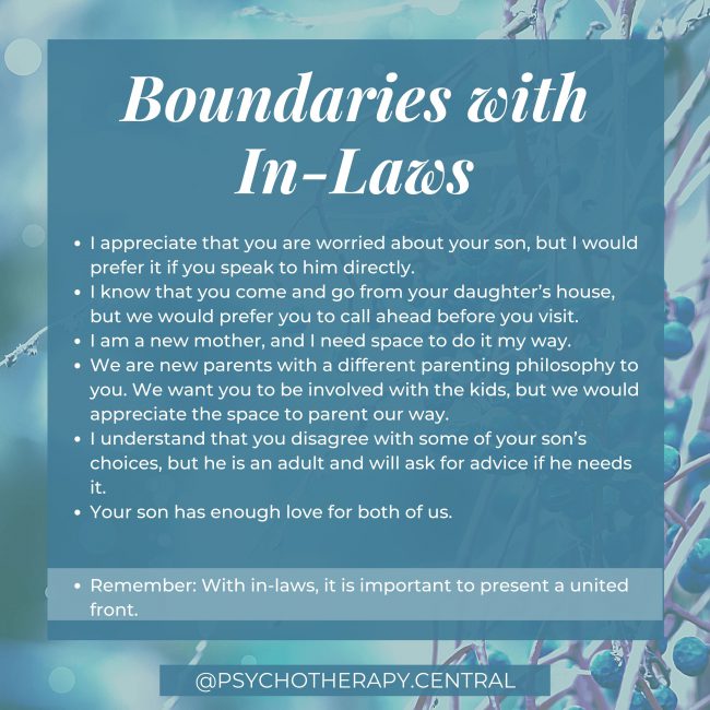 Boundaries with In-Laws I appreciate that you are worried about your son, but I prefer it if you speak to him directly. I know that you come and go from your daughter’s house, but we would prefer you to call ahead before you visit. I am a new mother, and I must have space to do it my way. We are new parents with a different parenting philosophy to you. We want you to be involved with the kids, but we would appreciate the space to parent our way. I understand that you disagree with some of your son’s choices, but he is an adult and will ask for advice if he needs it. Your son has enough love for both of us. Remember: With in-laws, it is important to be aligned with your partner. Ultimately, it is their family, and they should take the lead.