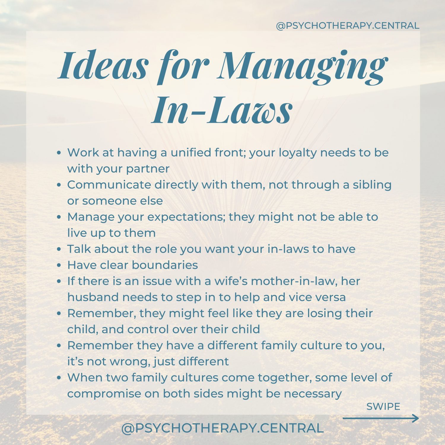 Ideas for Managing In-LawsWork at having a unified front; your loyalty needs to be with your partner Remember, they might feel like they are losing their child, and control over their child Remember they have a different family culture to you, it’s not wrong, just different Communication as a couple, directly with them, not through a sibling or someone else Manage your expectations; they might not be able to live up to them Talk about the role you want your in-laws to have Have clear boundaries If there is an issue with a wife’s mother-in-law, her husband needs to step in to help and vice versa When two family cultures come together, some level of compromise on both sides is healthy