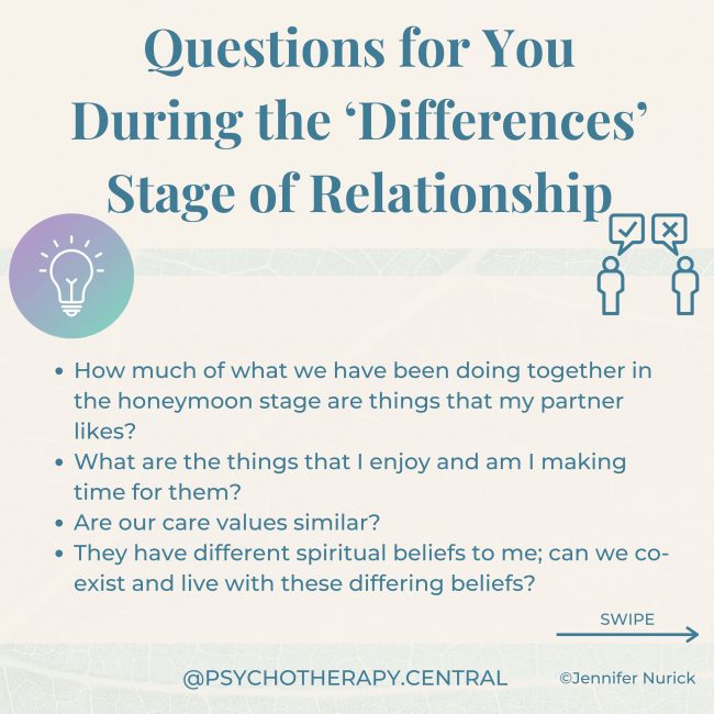 Questions for You During the ‘Differences’ Stage of Relationship How much of what we have been doing together in the honeymoon phase are things that my partner likes? What are the things that I enjoy and am I making time for them? Are our care values similar? They have different spiritual beliefs to me; can we co-exist and live with these differing beliefs? They are a spender, and I’m a saver. Will we be able to negotiate our financial life together? If you have differing dreams, are there similar parts? Or is this a deal-breaker? Do you have similar sex drives? If not, how will you navigate this? If one wants children and the other doesn’t, is this a relationship where both will be fulfilled? Do the areas of alignment vastly outweigh the areas of difference?
