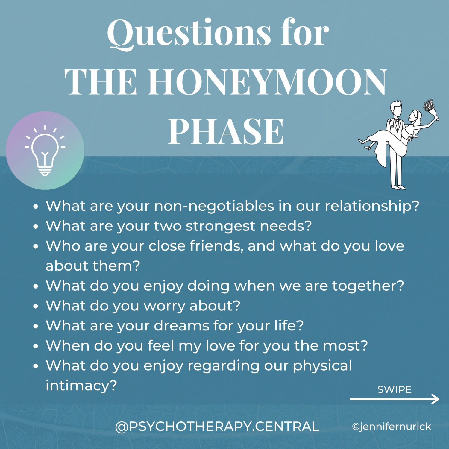 Questions for the Honeymoon Stage What are your non-negotiables in our relationship? What are your two strongest needs? Who are your close friends, and what do you love about them? What do you enjoy doing when we are together? What do you worry about? What are your dreams for your life? When do you feel my love for you the most? What do you enjoy regarding our physical intimacy? Do you want children, how many? How do you feel about debt? How important is money to you? Are you a saver or a spender? Where do you see yourself living? Are you close to your family? What is your family like? What are your religious or spiritual beliefs? Which of those beliefs would you like to pass on to your children? What are your three strongest values? What doesn’t feel important to you? What do you regret the most? What is your most outstanding achievement? How do you handle stress? What is your relationship with drugs and alcohol? How do you handle conflict?