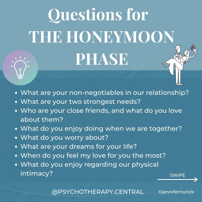 Questions for the Honeymoon Stage What are your non-negotiables in our relationship? What are your two strongest needs? Who are your close friends, and what do you love about them? What do you enjoy doing when we are together? What do you worry about? What are your dreams for your life? When do you feel my love for you the most? What do you enjoy regarding our physical intimacy? Do you want children, how many? How do you feel about debt? How important is money to you? Are you a saver or a spender? Where do you see yourself living? Are you close to your family? What is your family like? What are your religious or spiritual beliefs? Which of those beliefs would you like to pass on to your children? What are your three strongest values? What doesn’t feel important to you? What do you regret the most? What is your most outstanding achievement? How do you handle stress? What is your relationship with drugs and alcohol? How do you handle conflict?
