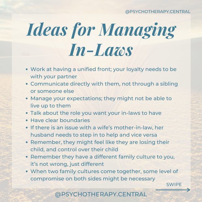Ideas for Managing In-LawsWork at having a unified front; your loyalty needs to be with your partner Remember, they might feel like they are losing their child, and control over their child Remember they have a different family culture to you, it’s not wrong, just different Communication as a couple, directly with them, not through a sibling or someone else Manage your expectations; they might not be able to live up to them Talk about the role you want your in-laws to have Have clear boundaries If there is an issue with a wife’s mother-in-law, her husband needs to step in to help and vice versa When two family cultures come together, some level of compromise on both sides is healthy