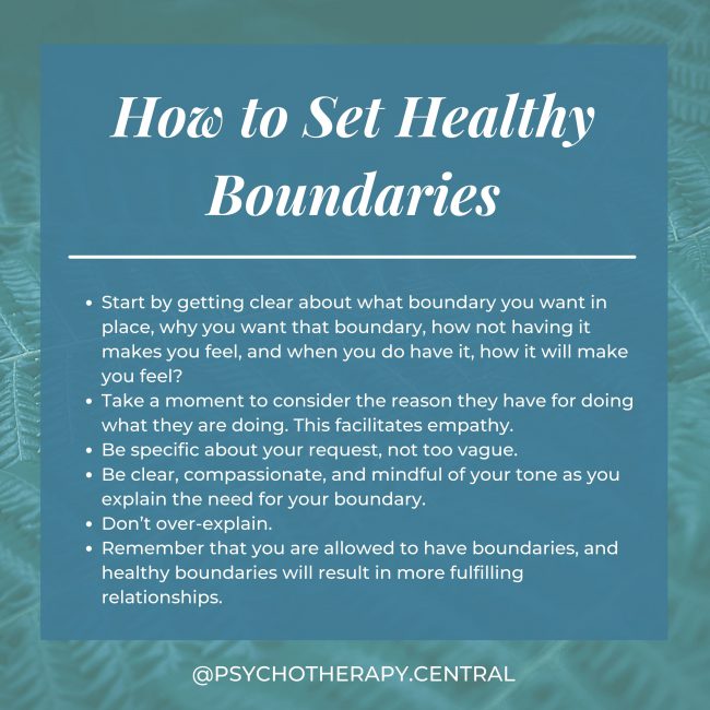 Start by getting clear about what boundary you want in place, why you want that boundary, how not having it makes you feel and when you do have it, how it will make you feel. Take a moment to consider the reason they have for doing what they are doing. Be specific about your request, not too vague. Be clear, compassionate, and mindful of your tone as you explain the need for your boundary. Don’t over-explain. Remember that you are allowed to have boundaries, and healthy boundaries will result in more fulfilling relationships. It is normal for boundaries with parents to change as you get older.