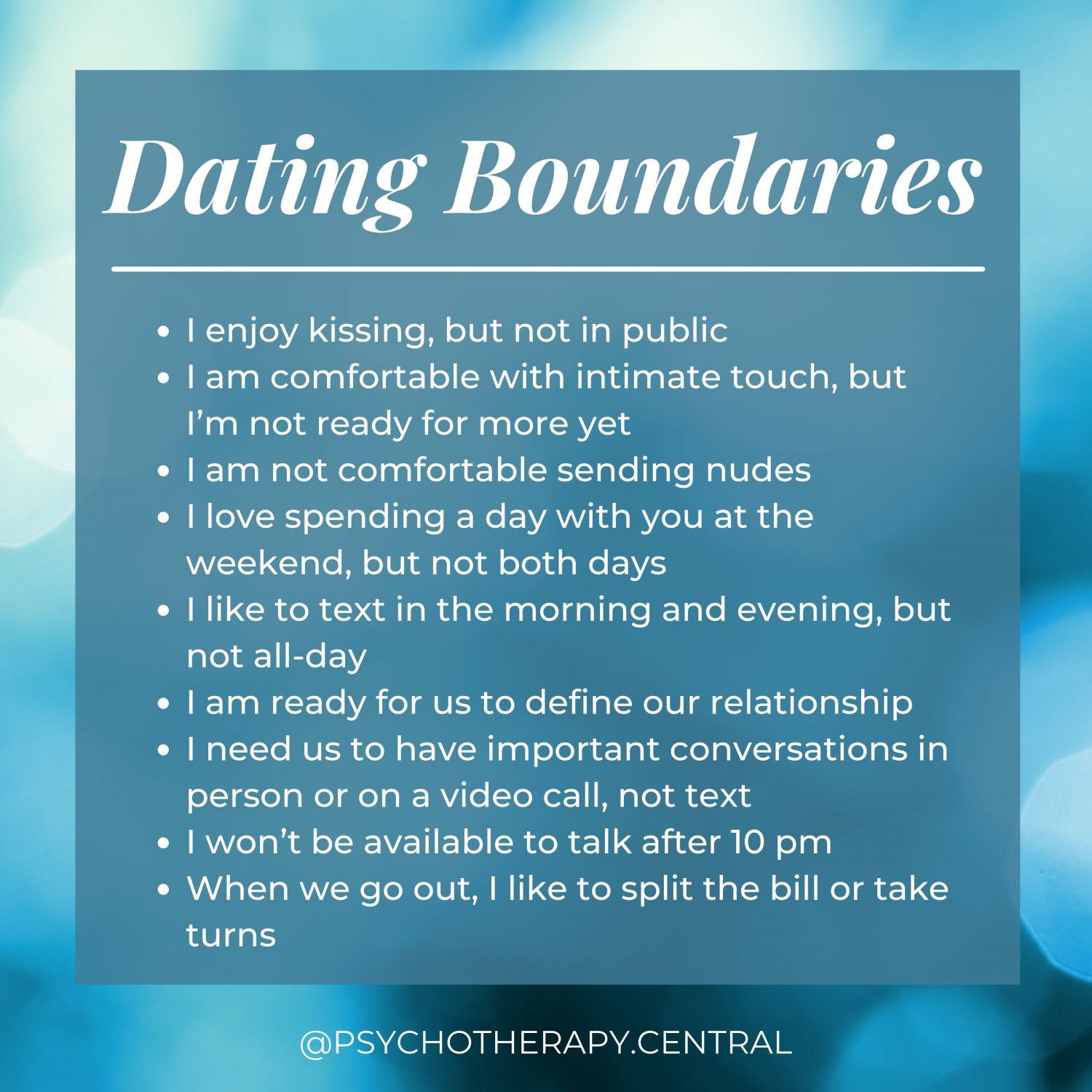 Dating Boundaries I enjoy kissing, but not in public I am comfortable with intimate touch, but I’m not ready for more yet I am not comfortable sending nudes I love spending a day with you at the weekend, but not both days I like to text in the morning or evening, but not all-day I am ready for us to define our relationship I need us to have important conversations in person or on a video call, not text I won’t be available to talk after 10 pm When we go out, I like to split the bill or take turns
