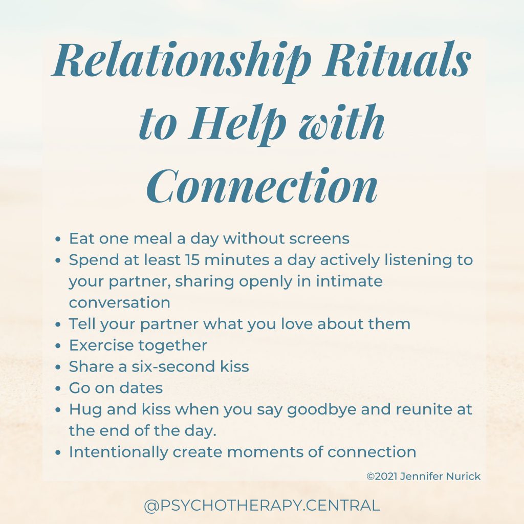 Relationship Rituals to Help with Connection
 
Eat one meal a day without screens
Spend at least 15 minutes a day actively listening to your partner, sharing openly in intimate conversation.
Tell your partner what you love about them
Exercise together
Share a six-second kiss
Go on dates
Hug and kiss when you say goodbye and reunite at the end of the day.
Intentionally create moments of connection
