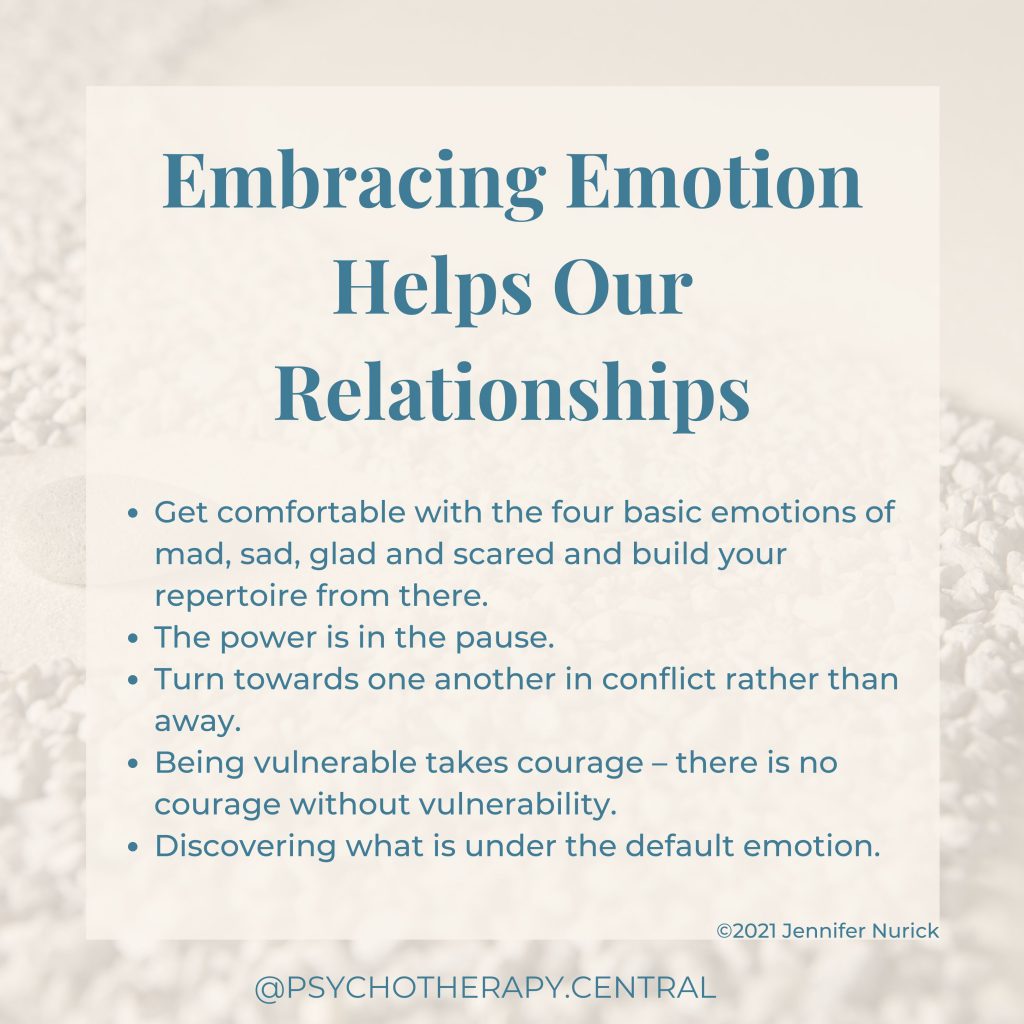 Embracing Emotion Helps Our Relationships
Get comfortable with the four basic emotions of mad, sad, glad and scared and build your repertoire from there.
The power is in the pause
Turn towards one another in conflict rather than away
Being vulnerable takes courage – courageous people are vulnerable
Discovering what is under the default emotions
