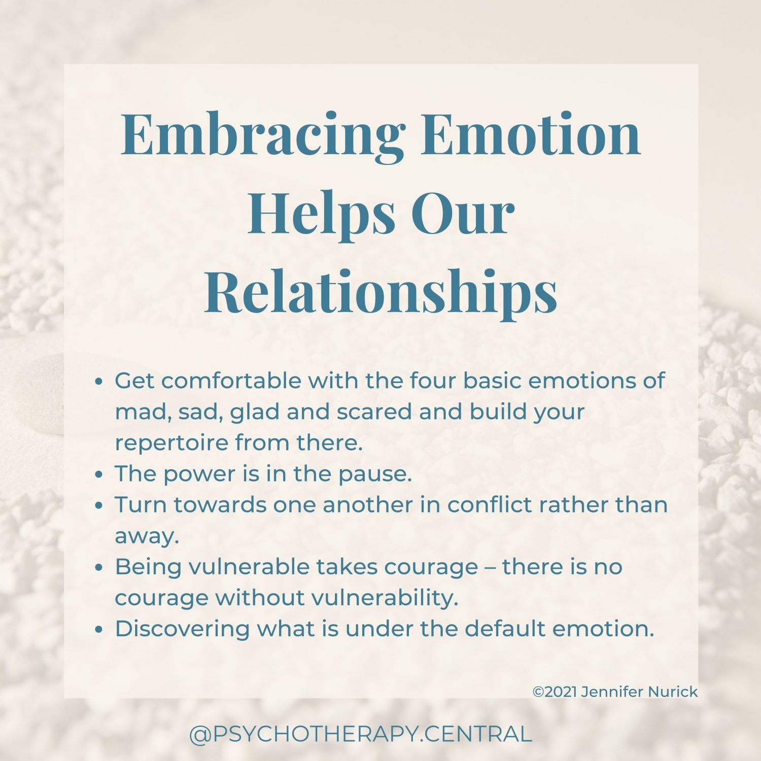 Embracing Emotion Helps Our Relationships Get comfortable with the four basic emotions of mad, sad, glad and scared and build your repertoire from there. The power is in the pause Turn towards one another in conflict rather than away Being vulnerable takes courage – courageous people are vulnerable Discovering what is under the default emotions