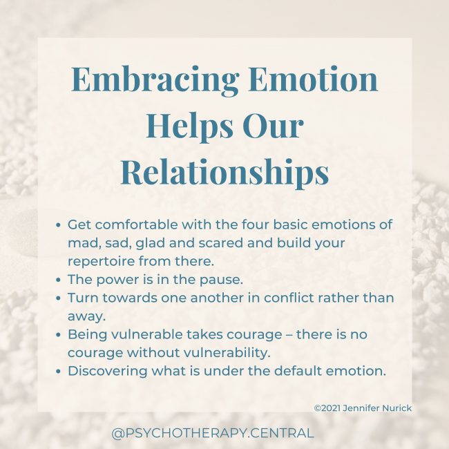 Embracing Emotion Helps Our Relationships Get comfortable with the four basic emotions of mad, sad, glad and scared and build your repertoire from there. The power is in the pause Turn towards one another in conflict rather than away Being vulnerable takes courage – courageous people are vulnerable Discovering what is under the default emotions