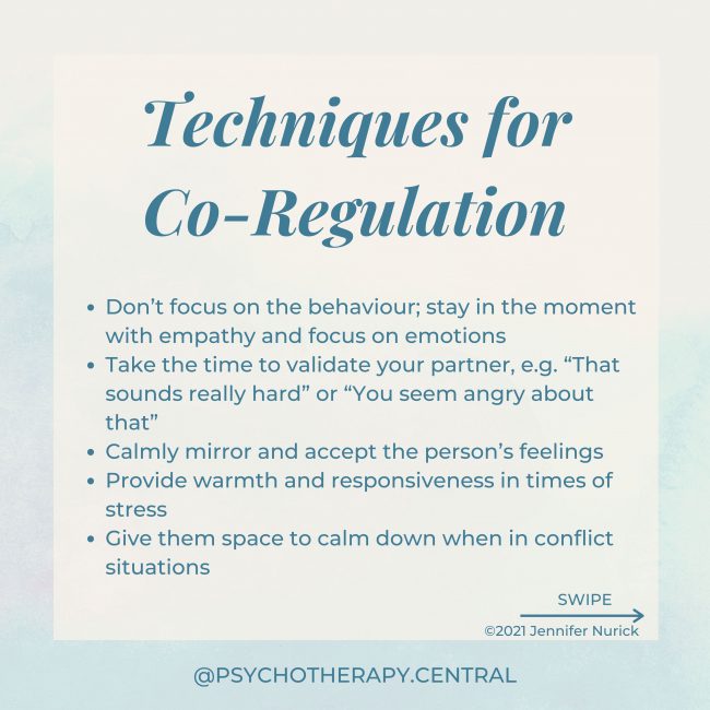 Don’t focus on the behaviour; stay in the moment with empathy and focus on emotions Take the time to validate your partner, e.g. “That sounds really hard” or “You seem angry about that” Calmly mirror and accept the person’s feelings Provide warmth and responsiveness in times of stress Give them space to calm down when in conflict situations Take three deep breaths together when one person is dysregulated Use a warm, soft tone of voice Say soothing or reassuring things Light touch as reassurance Hold hands or make other physical contact Hug for over 2 minutes – this allows enough time for the nervous system to calm.