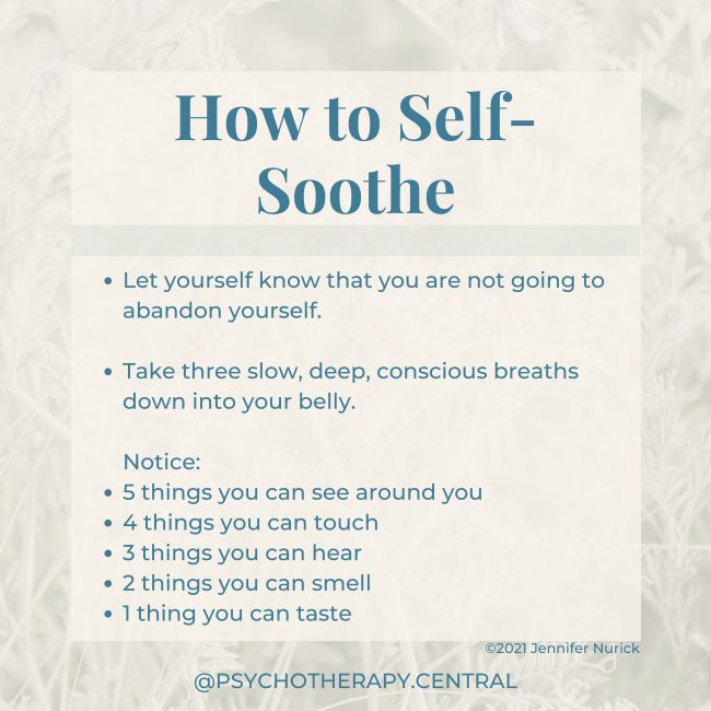 How to Self-Soothe Let yourself know that you are not going to abandon yourself. Take three slow, deep, conscious breaths down into your belly. Notice: 5 things you can see around you 4 things you can touch 3 things you can hear 2 things you can smell 1 thing you can taste