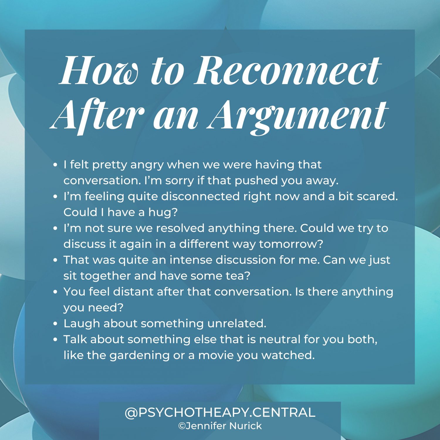 How to Reconnect After an Argument I felt pretty angry when we were having that conversation. I'm sorry if that pushed you away. I'm feeling quite disconnected right now and a bit scared. Could I have a hug? I'm not sure we resolved anything there. Could we try to discuss it again in a different way tomorrow? That was quite an intense discussion for me. Can we just sit together and have some tea? You feel distant after that conversation. Is there anything you need? Laugh about something unrelated. Talk about something else that is neutral for you both, like the gardening or a movie you watched.
