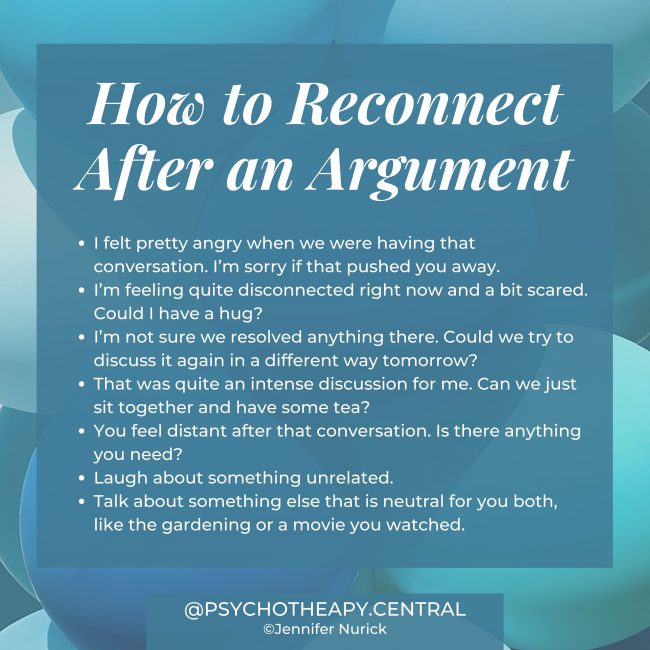 How to Reconnect After an Argument I felt pretty angry when we were having that conversation. I'm sorry if that pushed you away. I'm feeling quite disconnected right now and a bit scared. Could I have a hug? I'm not sure we resolved anything there. Could we try to discuss it again in a different way tomorrow? That was quite an intense discussion for me. Can we just sit together and have some tea? You feel distant after that conversation. Is there anything you need? Laugh about something unrelated. Talk about something else that is neutral for you both, like the gardening or a movie you watched.