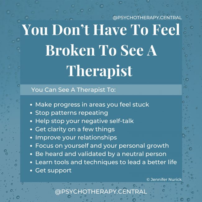 You Don’t Have To Feel Broken To See A Therapist. You Can See A Therapist To: Make progress in areas you feel stuck Stop patterns repeating Help stop your negative self-talk Get clarity on a few things Improve your relationships Focus on yourself and your personal growth Be heard and validated by a neutral person Learn tools and techniques to lead a better life Get support