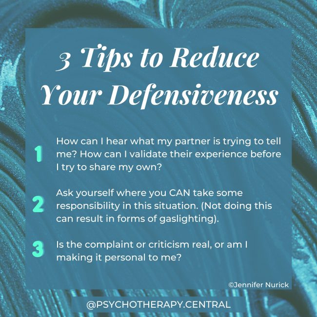 3 Tips for when you are feeling defensive: Ask yourself where you CAN take some responsibility in this situation? (Not doing this can result in forms of gaslighting). Is the complaint or criticism real, or am I making it personal to me? How can I hear what my partner is trying to tell me? How can I validate their experience before I try to share my own?