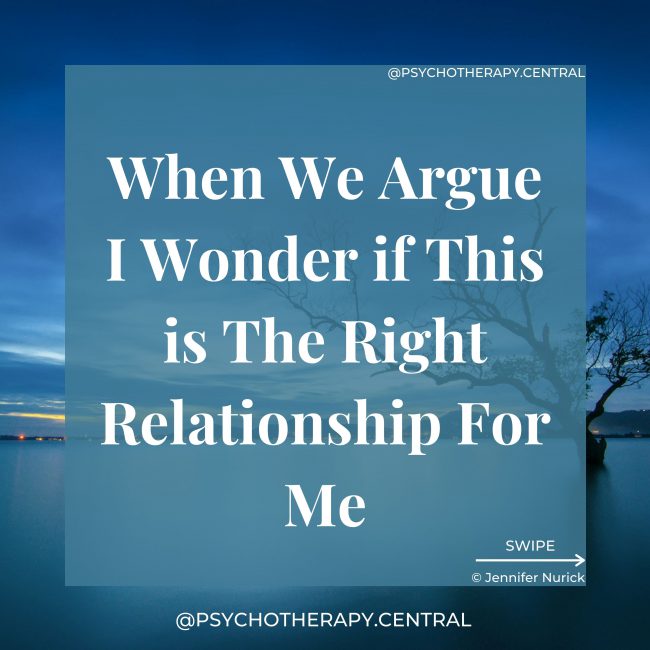 When We Argue I Wonder if This is The Right Relationship For Me When two people come together, so do two completely different worlds. It is NORMAL for some arguments and differences to be resolved as you get closer and enter into more intimacy. This is part of the trust-building process. Can we be different and still stay connected and be curious about each other’s world? Can we disagree, and both still feel safe, physically, mentally and emotionally. You really get to know someone when you argue.