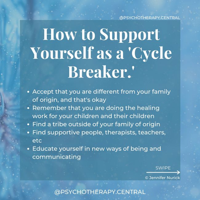 How to Support Yourself as a 'Cycle Breaker.' BLUE Accept that you are different from your family of origin, and that's okay Remember that you are doing the healing work for your children and their children Find a tribe outside of your family of origin Find supportive people, therapists, teachers, etc Educate yourself in new ways of being and communicating Develop clear boundaries with your family Don't expect anyone else to change Develop empathy for yourself and your family Keep a journal and remind yourself to align with YOUR values Permit yourself to take a break from the family or distance if necessary Trust yourself
