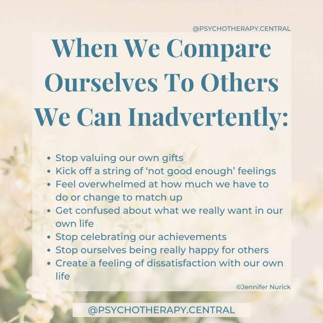 When We Compare Ourselves To Others We Can Inadvertently Stop valuing our own gifts Kick off a string of ‘not good enough’ feelings Feel overwhelmed at how much we have to do, or change to match up Get confused about what we really want in our own life Stop celebrating our achievements Stop ourselves being really happy for others Create a feeling of dissatisfaction with our own life