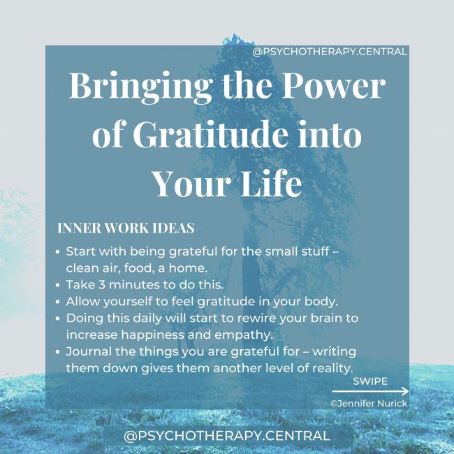 Bringing the Power of Gratitude into Your Life INNER WORK IDEAS Start with being grateful for the small stuff – clean air, food, a home. Take 3 minutes to do this. Allow yourself to feel gratitude in your body. Doing this daily will start to rewire your brain to increase happiness and empathy. Journal the things you are grateful for – writing them down gives them another level of reality.