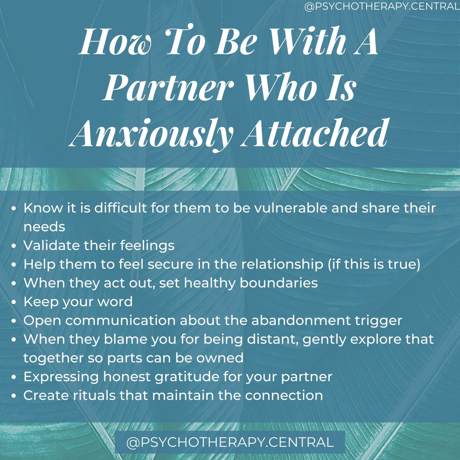 How To Be With A Partner Who Is Anxiously Attached Know it is difficult for them to be vulnerable and share their needs Validate their feelings Help them to feel secure in the relationship (if this is true) When they act out, set healthy boundaries Keep your word Open communication about the abandonment trigger When they blame you for being distant, gently explore that together so parts can be owned Expressing honest gratitude for your partner Create rituals that maintain the connection