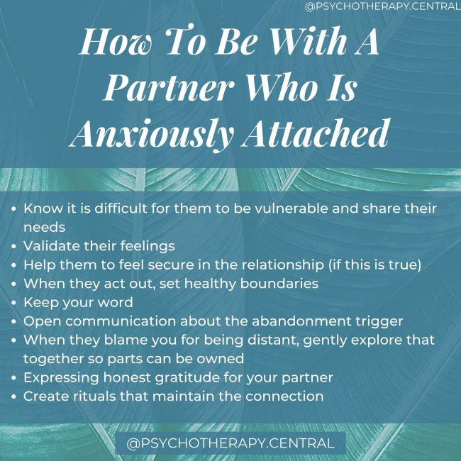 How To Be With A Partner Who Is Anxiously Attached Know it is difficult for them to be vulnerable and share their needs Validate their feelings Help them to feel secure in the relationship (if this is true) When they act out, set healthy boundaries Keep your word Open communication about the abandonment trigger When they blame you for being distant, gently explore that together so parts can be owned Expressing honest gratitude for your partner Create rituals that maintain the connection