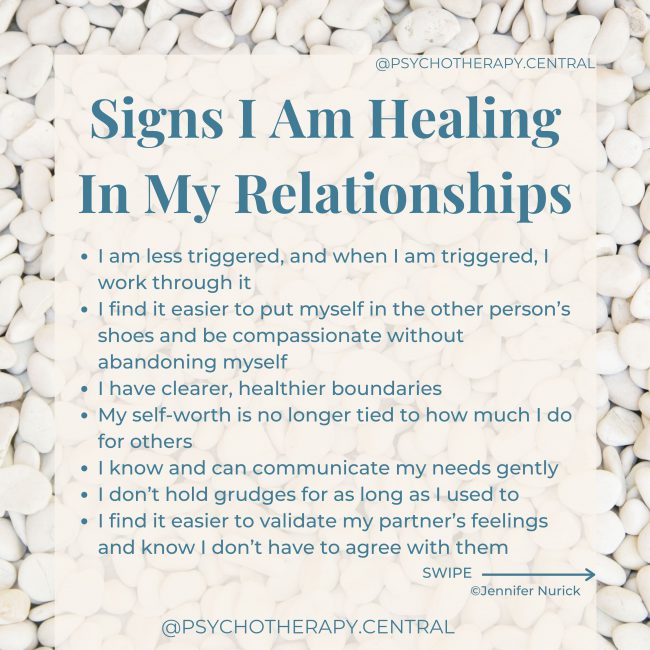 Signs I Am Healing In My Relationships I am less triggered, and when I am triggered, I work through it I find it easier to put myself in the other person’s shoes and be compassionate without abandoning myself I have clearer, healthier boundaries My self-worth is no longer tied to how much I do for others I know and can communicate my needs gently I don’t hold grudges for as long as I used to I find it easier to validate my partner’s feelings and know I don’t have to agree with them I find it easier to trust and feel safe in relationships My relationships are interdependent, not co-dependent I can self-soothe I find myself playing fewer games in my relationships I know I am loveable even if this is not being shown to me by others I experience more frequent, successful repairs