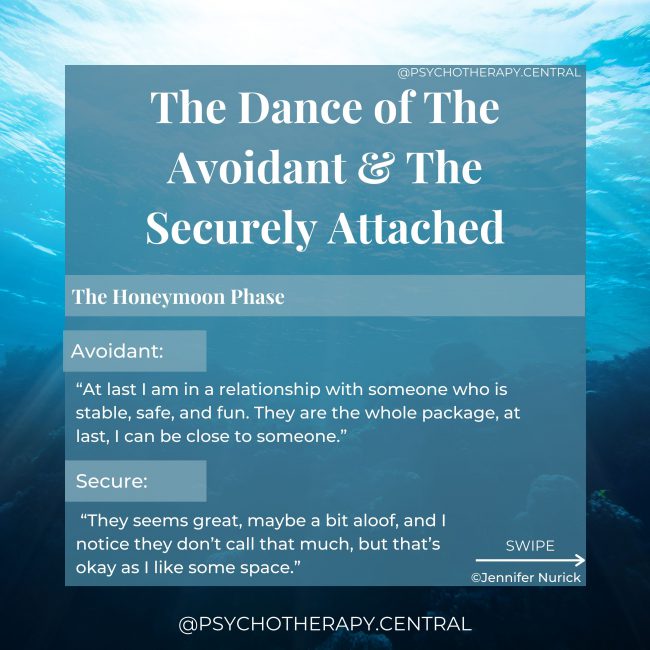 The Dance of The Avoidant and The Securely Attached HONEYMOON PHASE: Avoidant: “At last I am in a relationship with someone who is stable, safe, and fun. They are the whole package, at last, I can be close to someone.” Secure: “They seems great, maybe a bit aloof, and I notice they don’t call that much, but that’s okay as I like some space.”