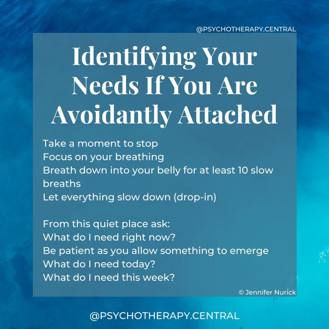 Identifying Your Needs If You Are Avoidantly Attached Take a moment to stop Focus on your breathing Breath down into your belly for at least ten slow breaths Let everything slow down (drop-in) From this quiet place ask: What do I need right now? Be patient as you allow something to emerge What do I need today? What do I need this week?