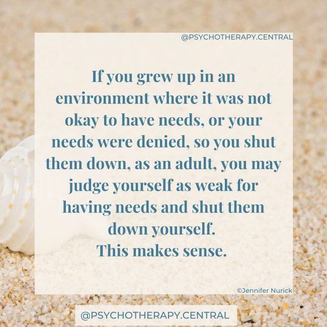 The Process of Reconnecting with your Needs. If you grew up in an environment where it was not okay to have needs, or your needs were denied, so you shut them down, as an adult, you may judge yourself as weak for having needs and shut them down yourself. This makes sense.