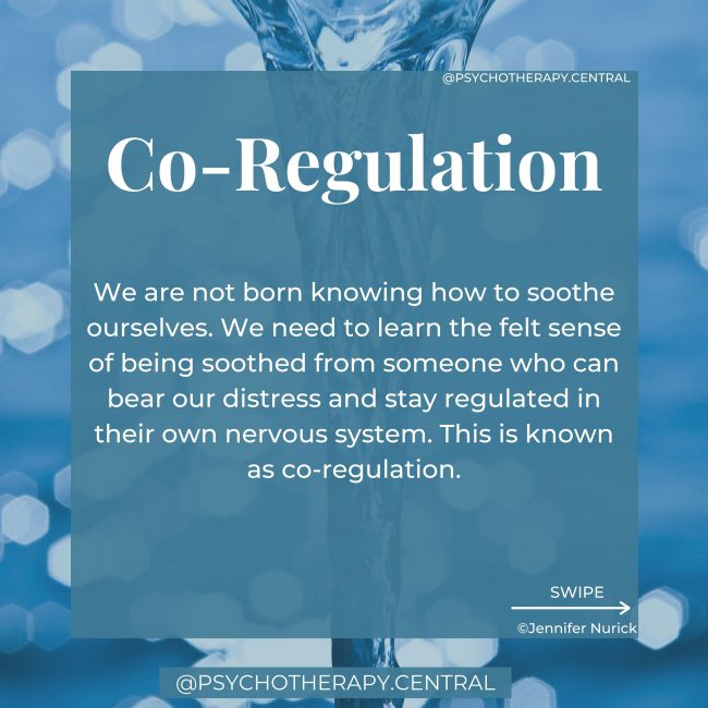 Co-Regulation We are not born knowing how to soothe ourselves. We need to learn the felt sense of being soothed from someone who can bear our distress and stay regulated in their own nervous system. This is known as co-regulation. When we experience co-regulation, we learn what it feels like to be calm during stress. We learn what it feels like to be soothed. As we grow older, we internalise that soothing voice and state of the regulated nervous system and are able to self-soothe alone in times of stress. When you don’t experience this co-regulation from your caregivers, you might find it challenging to stay regulated as an adult. You might find yourself lacking a felt sense of safety. You can learn co-regulation as an adult from a therapist, loving friend or partner.