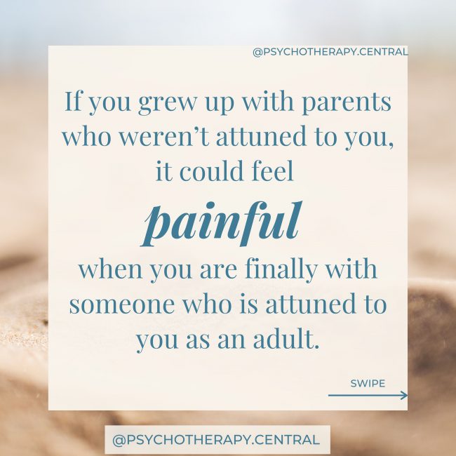 If you grew up with parents who weren’t attuned to you, it could feel painful when you are finally with someone who is attuned to you as an adult. It might feel vulnerable to be so seen. A natural response is to push that person away to maintain your feeling of safety. This keeps you in a repeating cycle of distancing and pain - recreating the pain of your childhood.