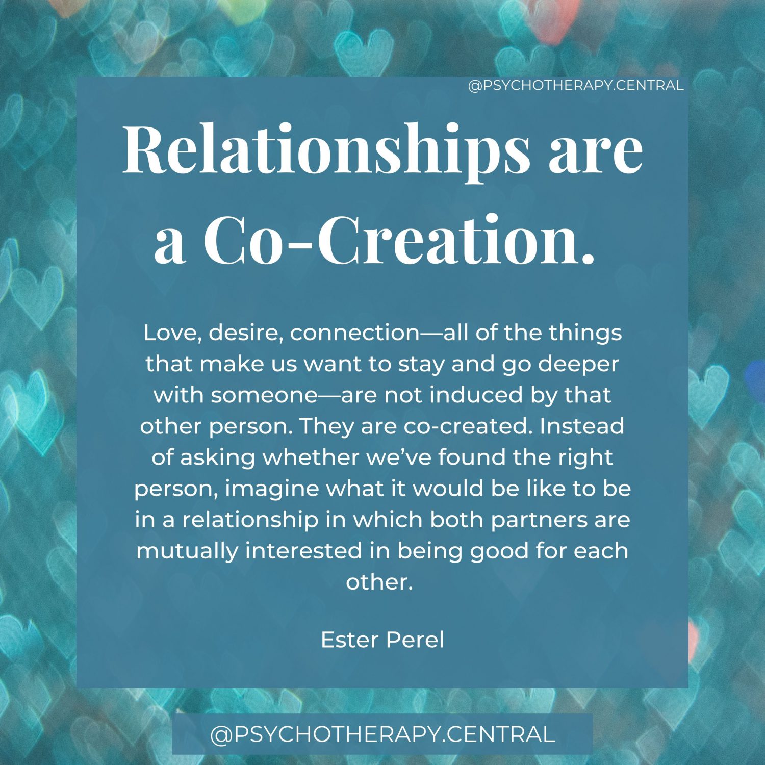 Relationships are a Co-creation. Love, desire, connection—all of the things that make us want to stay and go deeper with someone—are not induced by that other person. They are co-created. Instead of asking whether we’ve found the right person, imagine what it would be like to be in a relationship in which both partners are mutually interested in being good for each other. Ester Perel