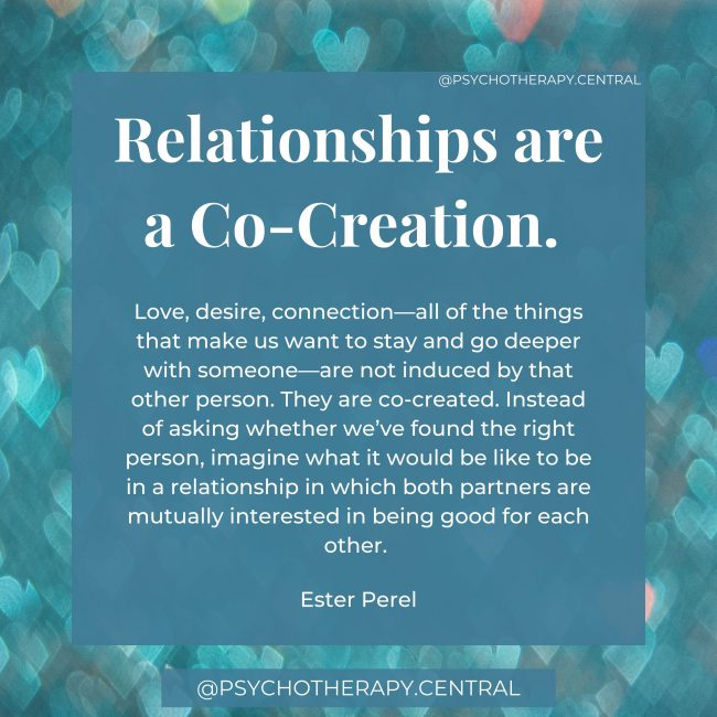 Relationships are a Co-creation. Love, desire, connection—all of the things that make us want to stay and go deeper with someone—are not induced by that other person. They are co-created. Instead of asking whether we’ve found the right person, imagine what it would be like to be in a relationship in which both partners are mutually interested in being good for each other. Ester Perel