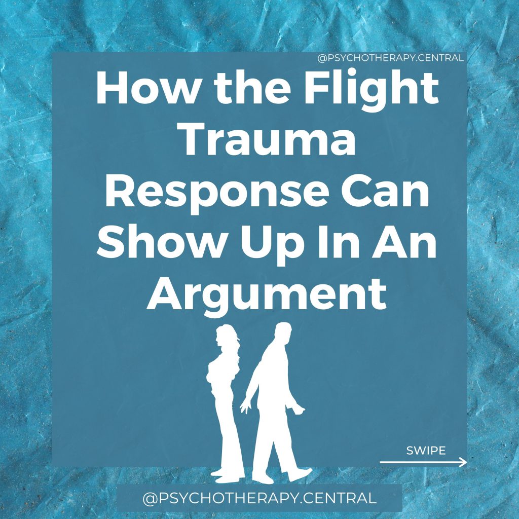 How the Flight Trauma Response Can Show Up In An Argument You want to leave the room and RUN. You might make yourself stay, but every part of you is screaming to get away. You might start fantasising about leaving the relationship and even threaten to leave the relationship. You find yourself looking for an escape route, and your eyes start to dart around. You stop listening to your partner because your sympathetic nervous system has taken over, and the thinking brain has switched off. Your mind is racing. Thoughts don’t seem to be connected logically. You feel jumpy. When they move their hand, you think they are going to lash out at you. In the moment, you are not aware of your body.