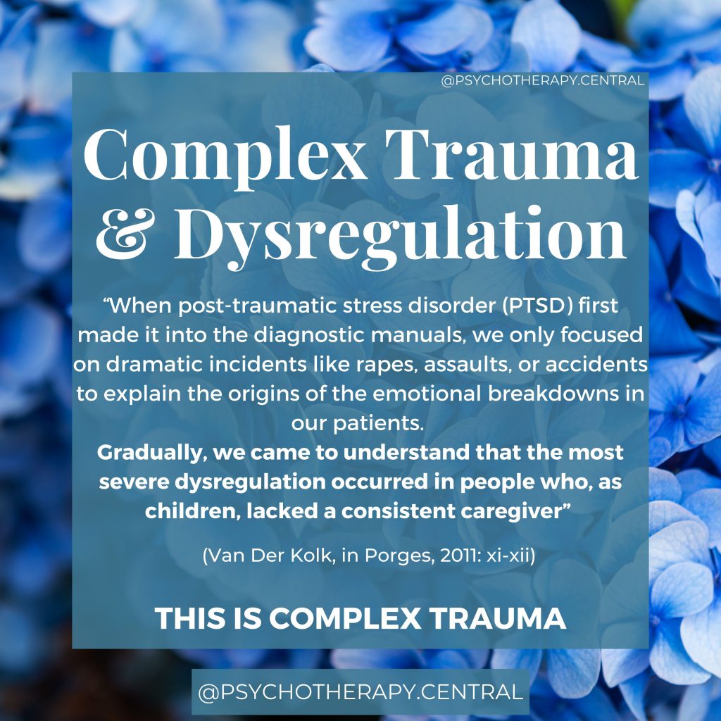 “When post-traumatic stress disorder (PTSD) first made it into the diagnostic manuals, we only focused on dramatic incidents like rapes, assaults, or accidents to explain the origins of the emotional breakdowns in our patients. Gradually, we came to understand that the most severe dysregulation occurred in people who, as children, lacked a consistent caregiver” (Van Der Kolk, in Porges, 2011: xi-xii)

This is COMPLEX TRAUMA.
