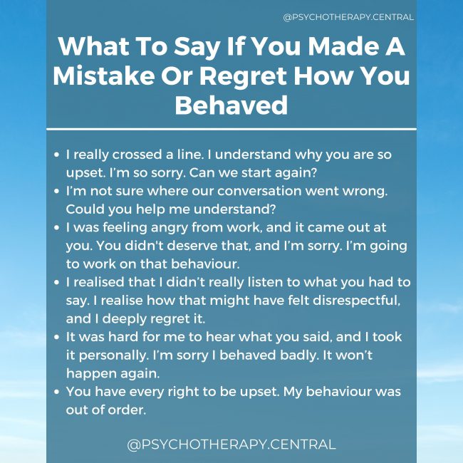 What To Say If You Made A Mistake Or Regret How You Behaved. I really crossed a line. I understand why you are so upset. I’m so sorry. Can we start again? I’m not sure where our conversation went wrong. Could you help me understand? I was feeling angry from work, and it came out at you. You didn't deserve that, and I’m sorry. I’m going to work on that behaviour. I realised that I didn’t really listen to what you had to say. I realise how that might have felt disrespectful, and I deeply regret it. It was hard for me to hear what you said, and I took it personally. I’m sorry I behaved badly. It won’t happen again. You have every right to be upset. My behaviour was out of order.