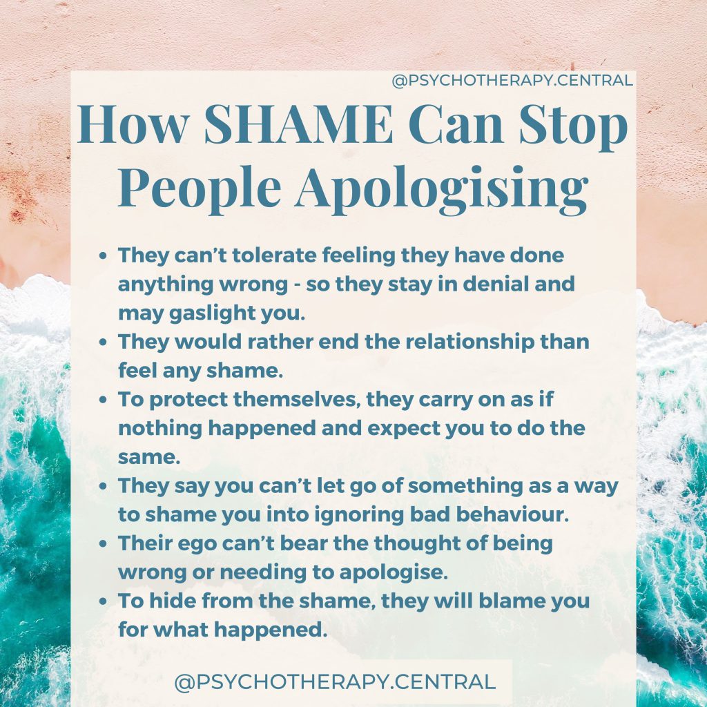How SHAME Can Stop People Apologising:

How SHAME Can Stop People Apologising:

They can’t tolerate feeling they have done anything wrong - so they stay in denial and may gaslight you.
They would rather end the relationship than feel any shame. 
To protect themselves, they carry on as if nothing happened and expect you to do the same.
They say you can’t let go of something as a way to shame you into ignoring bad behaviour.
Their ego can’t bear the thought of being wrong or needing to apologise.
To hide from the shame, they will blame you for what happened.
