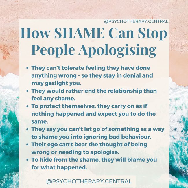 How SHAME Can Stop People Apologising: How SHAME Can Stop People Apologising: They can’t tolerate feeling they have done anything wrong - so they stay in denial and may gaslight you. They would rather end the relationship than feel any shame. To protect themselves, they carry on as if nothing happened and expect you to do the same. They say you can’t let go of something as a way to shame you into ignoring bad behaviour. Their ego can’t bear the thought of being wrong or needing to apologise. To hide from the shame, they will blame you for what happened.