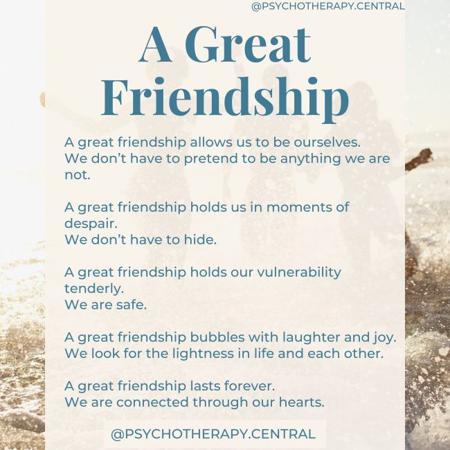 A Great Friendship A great friendship allows us to be ourselves. We don’t have to pretend to be anything we are not. A great friendship holds us in moments of despair. We don’t have to hide. A great friendship holds our vulnerability tenderly. We are safe. A great friendship bubbles with laughter and joy. We look for the lightness in life and each other. A great friendship lasts forever. We are connected through our hearts.