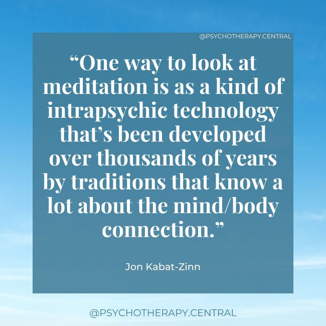 The Separation of the Body and the Mind “One way to look at meditation is as a kind of intrapsychic technology that’s been developed over thousands of years by traditions that know a lot about the mind/body connection.” Jon Kabat-Zinn