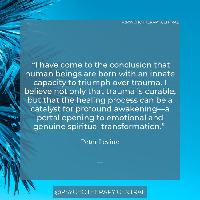 “I have come to the conclusion that human beings are born with an innate capacity to triumph over trauma. I believe not only that trauma is curable, but that the healing process can be a catalyst for profound awakening—a portal opening to emotional and genuine spiritual transformation.” Peter Levine