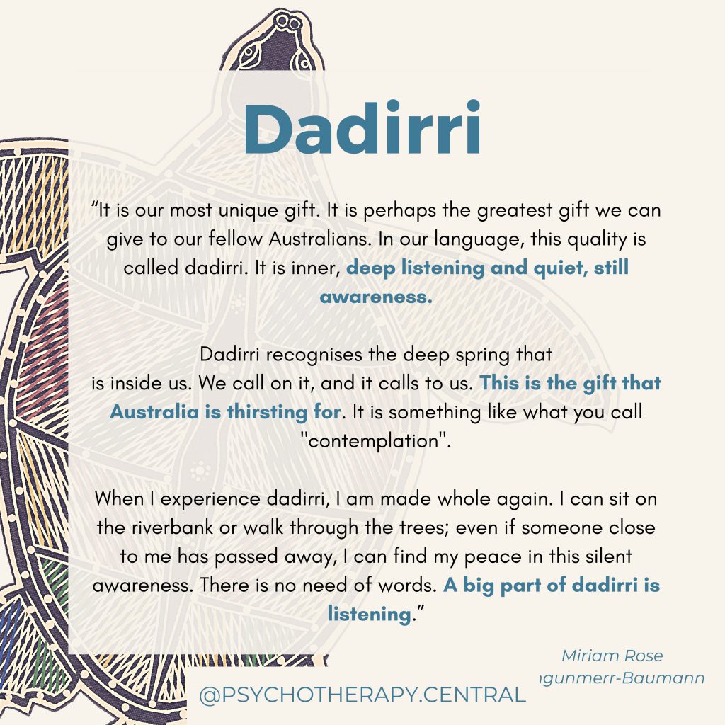 “It is our most unique gift. It is perhaps the greatest gift we can give to our fellow Australians. In our language this quality is called dadirri. It is inner, deep listening and quiet, still awareness.
 
Dadirri recognises the deep spring that is inside us. We call on it and it calls to us. This is the gift that Australia is thirsting for. It is something like what you call "contemplation".
 
When I experience dadirri, I am made whole again. I can sit on the riverbank or walk through the trees; even if someone close to me has passed away, I can find my peace in this silent awareness. There is no need of words. A big part of dadirri is listening.”
