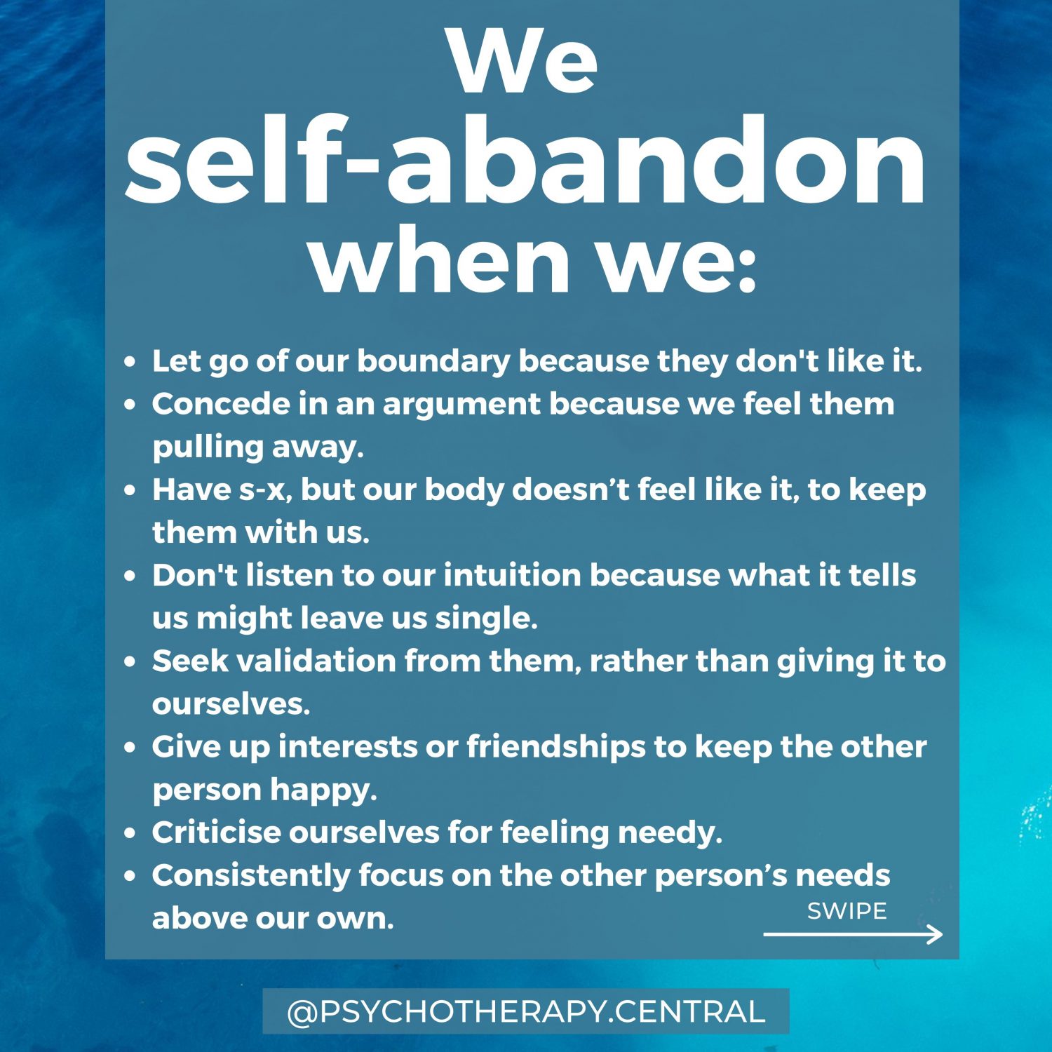 We self-abandon when we: Let go of our boundary because they don't like it. Concede in an argument because we feel them pulling away. Have s-x, but our body doesn’t feel like it, to keep them with us. Don't listen to our intuition because what it tells us might leave us single. Seek validation from them, rather than giving it to ourselves. Give up interests or friendships to keep the other person happy. Criticise ourselves for feeling needy. Consistently focus on the other person’s needs above our own.