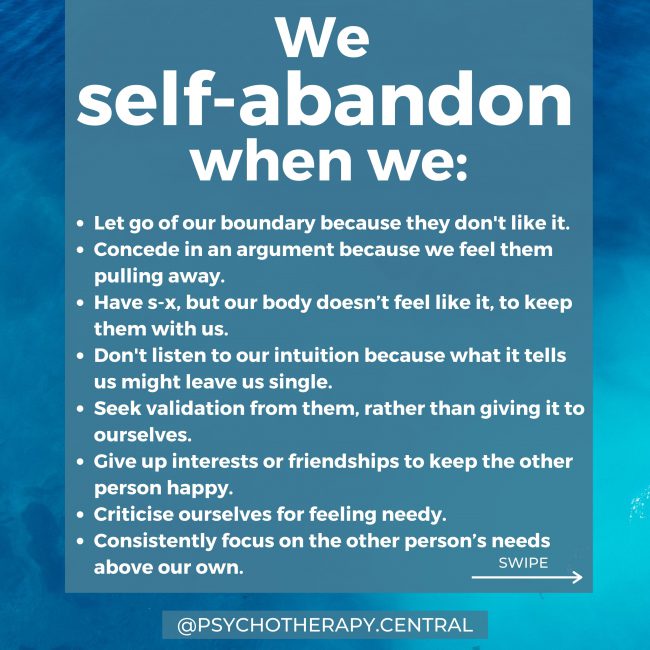 We self-abandon when we: Let go of our boundary because they don't like it. Concede in an argument because we feel them pulling away. Have s-x, but our body doesn’t feel like it, to keep them with us. Don't listen to our intuition because what it tells us might leave us single. Seek validation from them, rather than giving it to ourselves. Give up interests or friendships to keep the other person happy. Criticise ourselves for feeling needy. Consistently focus on the other person’s needs above our own.
