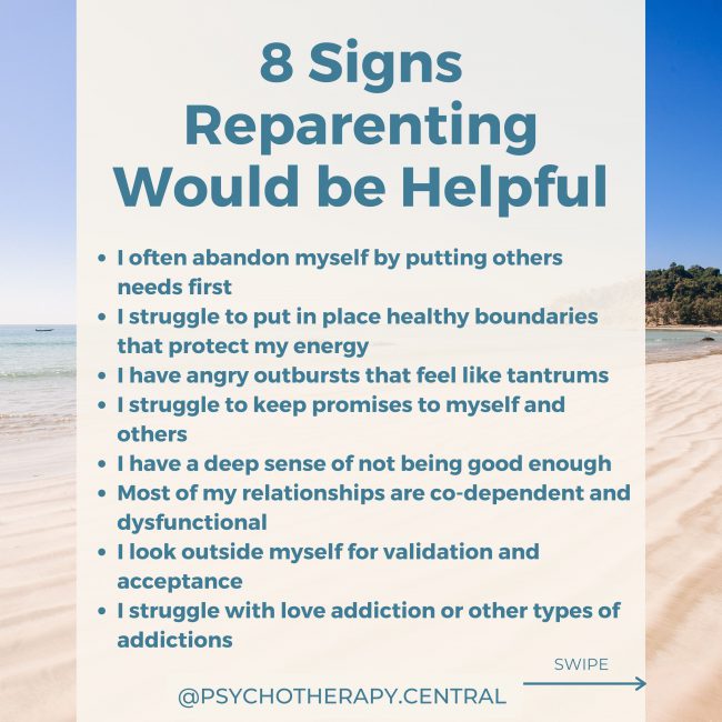 8 Signs Reparenting Would be Helpful to Me: I often abandon myself by putting others needs first I struggle to put in place healthy boundaries that protect my energy I have angry outbursts that feel like tantrums I struggle to keep promises to myself and others I have a deep sense of not being good enough Most of my relationships are co-dependent and dysfunctional I look outside myself for validation and acceptance I struggle with love addiction or other types of addictions