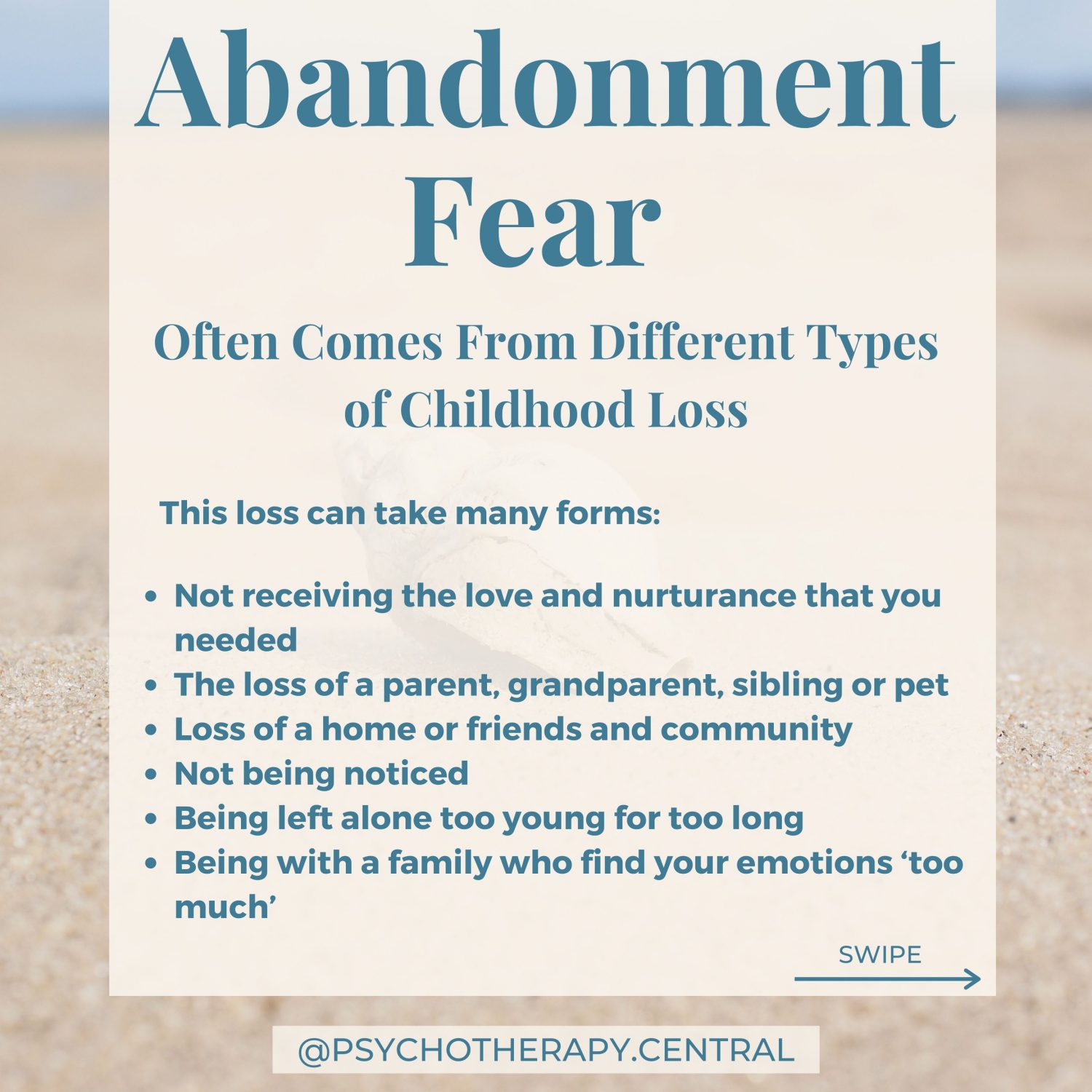 Abandonment Fear Often Comes From Different Types of Childhood Loss This loss can take many forms: The loss of a parent, grandparent, sibling or pet Loss of a home or friends and community Not receiving the love and nurturance that you needed Not being noticed Being left alone too young for too long Being with a family who find your emotions ‘too much’