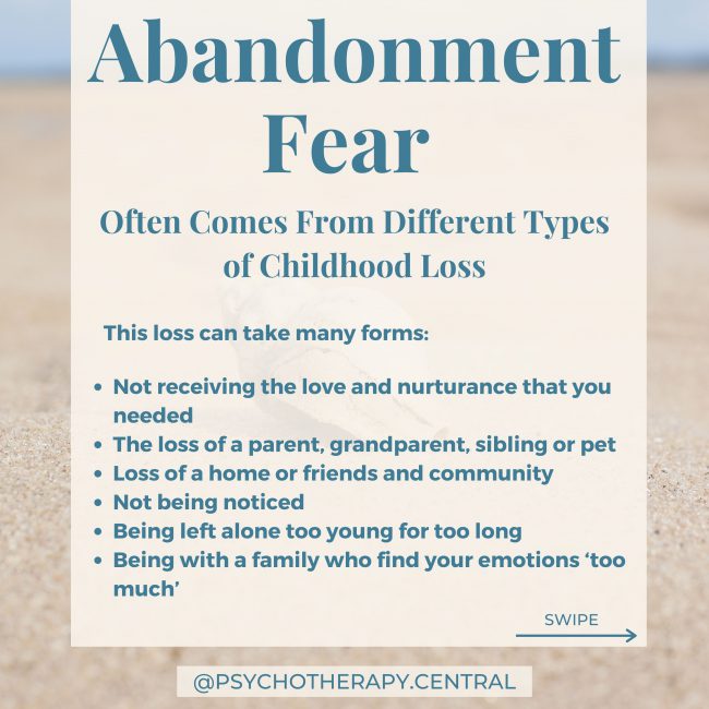 Abandonment Fear Often Comes From Different Types of Childhood Loss This loss can take many forms: The loss of a parent, grandparent, sibling or pet Loss of a home or friends and community Not receiving the love and nurturance that you needed Not being noticed Being left alone too young for too long Being with a family who find your emotions ‘too much’