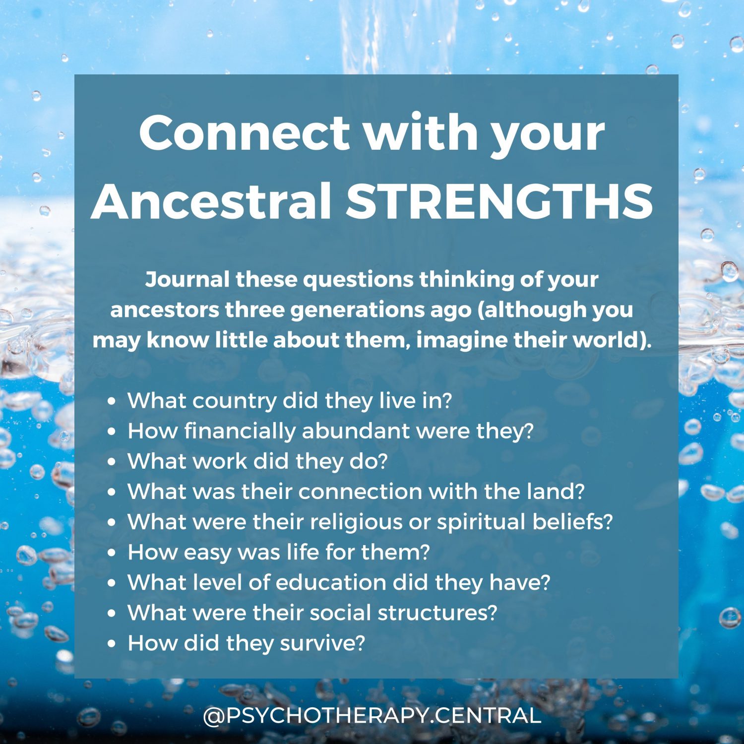 The Strengths of Your Ancestors Journal these questions thinking of your ancestors three generations ago (although you may know little about them, imagine their world). What country did they live in? How financially abundant were they? What work did they do? What was their connection with the land? What were their religious or spiritual beliefs? How easy was life for them? What level of education did they have? What were their social structures? How did they survive?