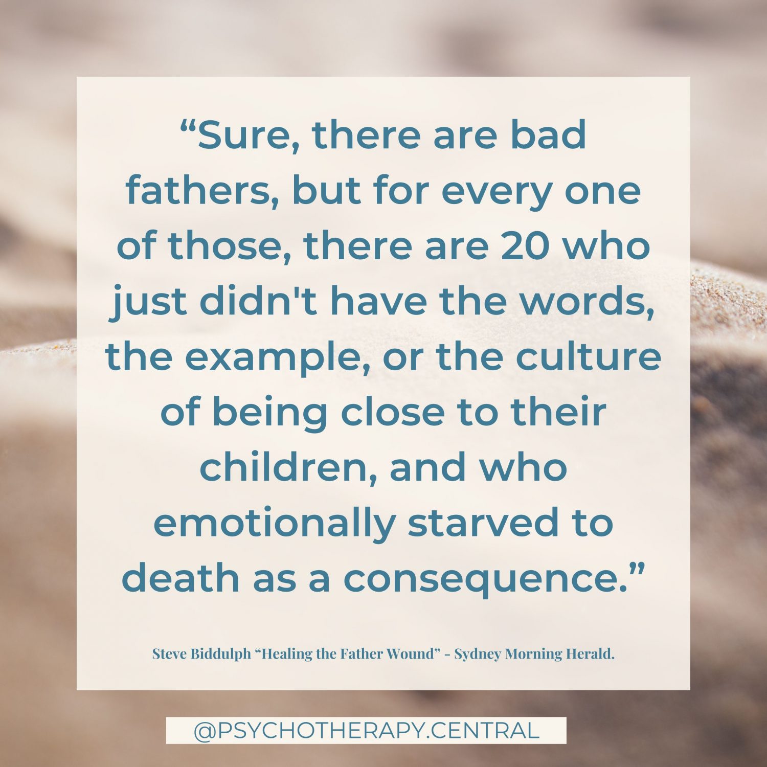 “Sure, there are bad fathers, but for every one of those, there are 20 who just didn't have the words, the example, or the culture of being close to their children, and who emotionally starved to death as a consequence.” Steve Biddulph “Healing the Father Wound”